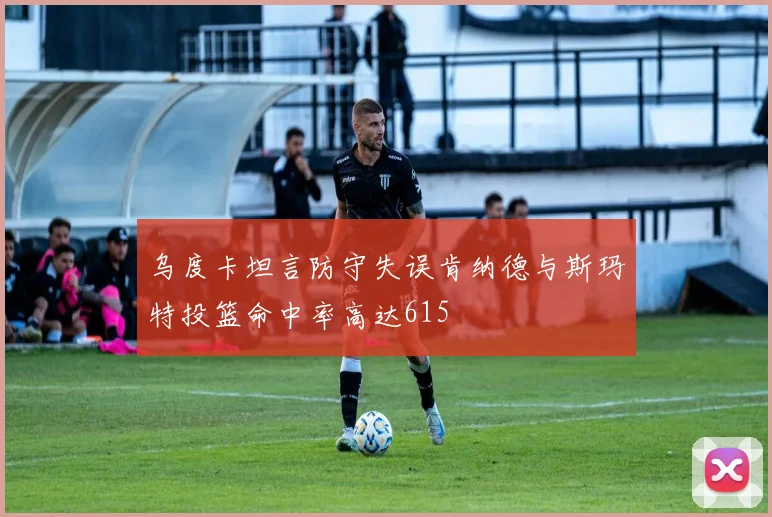 乌度卡坦言防守失误肯纳德与斯玛特投篮命中率高达615